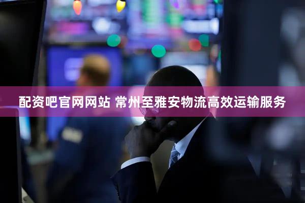 配资吧官网网站 常州至雅安物流高效运输服务