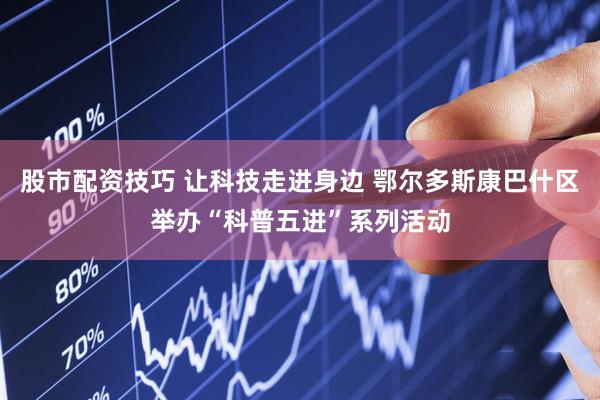 股市配资技巧 让科技走进身边 鄂尔多斯康巴什区举办“科普五进”系列活动