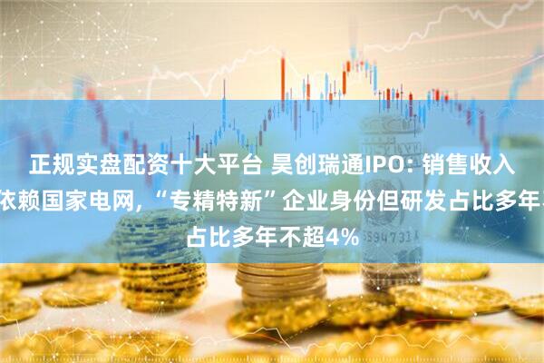 正规实盘配资十大平台 昊创瑞通IPO: 销售收入超七成依赖国家电网, “专精特新”企业身份但研发占比多年不超4%