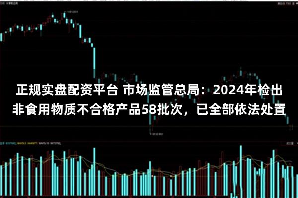 正规实盘配资平台 市场监管总局：2024年检出非食用物质不合格产品58批次，已全部依法处置