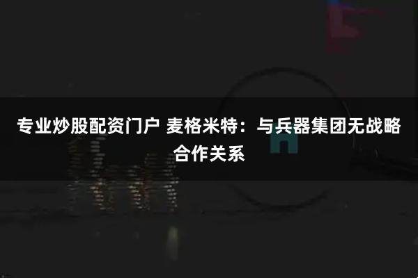 专业炒股配资门户 麦格米特：与兵器集团无战略合作关系