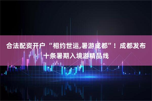 合法配资开户 “相约世运,暑游成都”！成都发布十条暑期入境游精品线