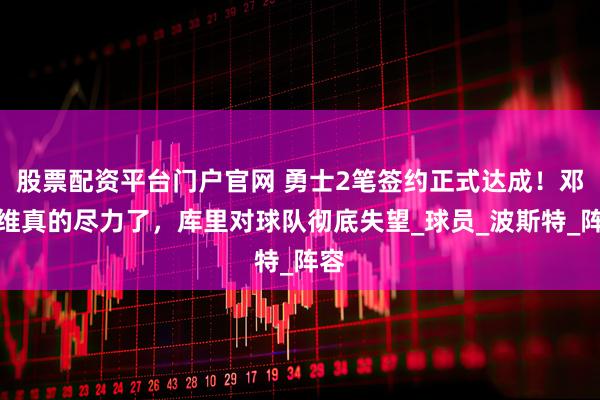 股票配资平台门户官网 勇士2笔签约正式达成！邓利维真的尽力了，库里对球队彻底失望_球员_波斯特_阵容