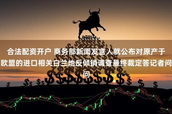 合法配资开户 商务部新闻发言人就公布对原产于欧盟的进口相关白兰地反倾销调查最终裁定答记者问