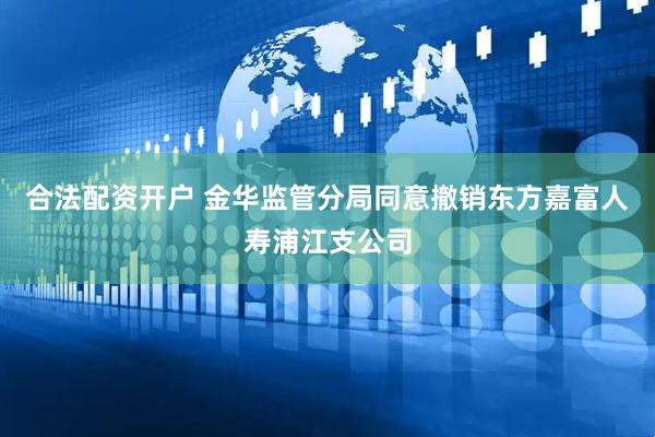 合法配资开户 金华监管分局同意撤销东方嘉富人寿浦江支公司