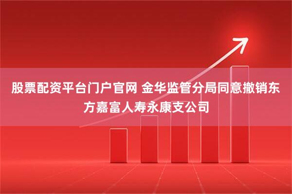 股票配资平台门户官网 金华监管分局同意撤销东方嘉富人寿永康支公司