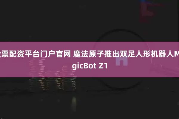 股票配资平台门户官网 魔法原子推出双足人形机器人MagicBot Z1