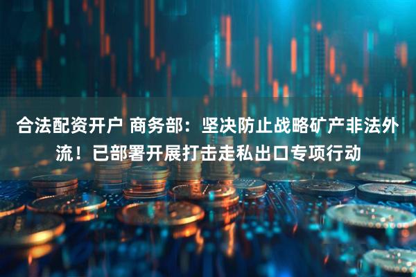 合法配资开户 商务部：坚决防止战略矿产非法外流！已部署开展打击走私出口专项行动