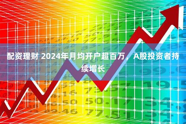 配资理财 2024年月均开户超百万，A股投资者持续增长