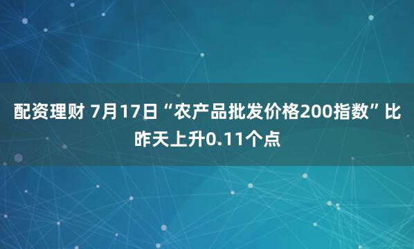 配资理财 7月17日“农产品批发价格200指数”比昨天上升0.11个点