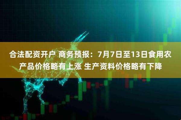 合法配资开户 商务预报：7月7日至13日食用农产品价格略有上涨 生产资料价格略有下降