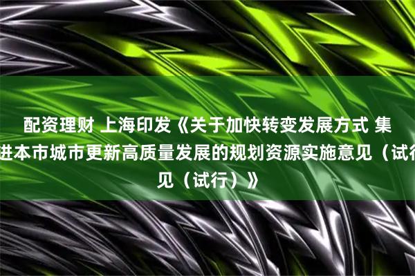 配资理财 上海印发《关于加快转变发展方式 集中推进本市城市更新高质量发展的规划资源实施意见（试行）》
