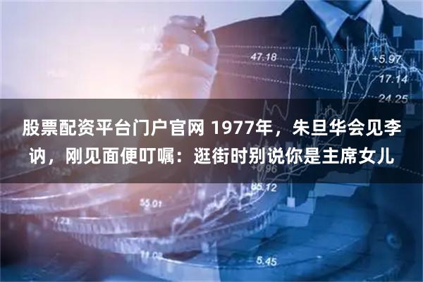 股票配资平台门户官网 1977年，朱旦华会见李讷，刚见面便叮嘱：逛街时别说你是主席女儿