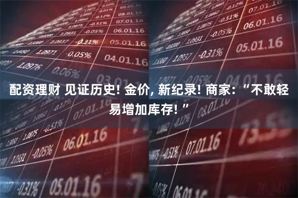 配资理财 见证历史! 金价, 新纪录! 商家: “不敢轻易增加库存! ”