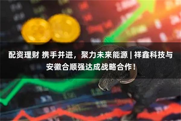 配资理财 携手并进，聚力未来能源 | 祥鑫科技与安徽合顺强达成战略合作！
