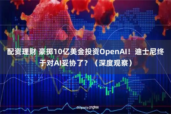 配资理财 豪掷10亿美金投资OpenAI！迪士尼终于对AI妥协了？（深度观察）