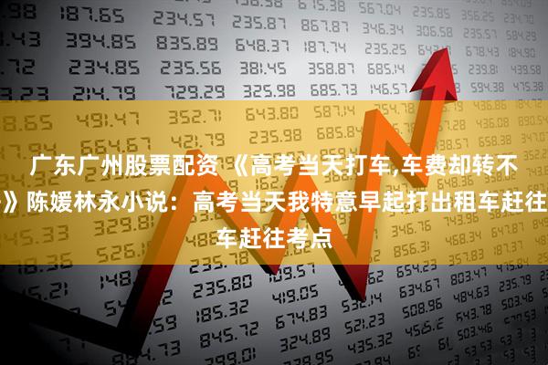 广东广州股票配资 《高考当天打车,车费却转不出去》陈媛林永小说：高考当天我特意早起打出租车赶往考点
