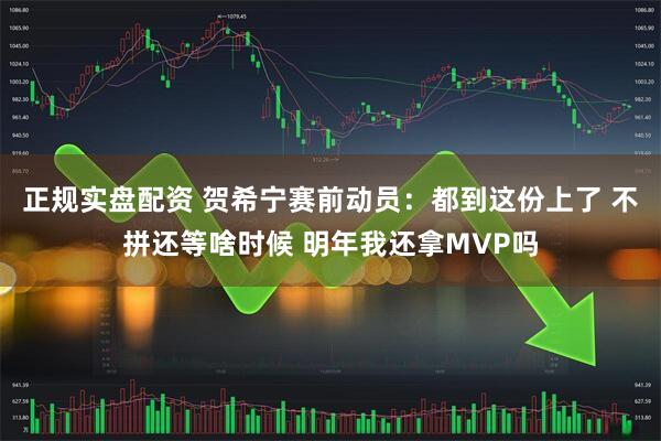 正规实盘配资 贺希宁赛前动员：都到这份上了 不拼还等啥时候 明年我还拿MVP吗