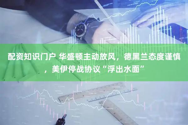 配资知识门户 华盛顿主动放风，德黑兰态度谨慎，美伊停战协议“浮出水面”